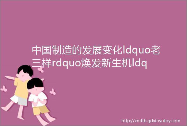 中国制造的发展变化ldquo老三样rdquo焕发新生机ldquo新三样rdquo展现新优势